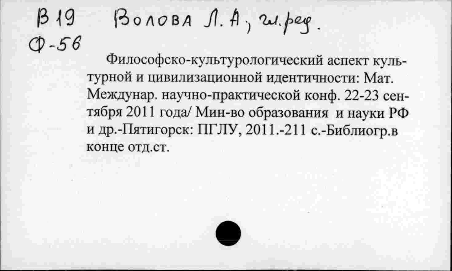 ﻿Философско-культурологический аспект культурной и цивилизационной идентичности: Мат. Междунар. научно-практической конф. 22-23 сентября 2011 года/ Мин-во образования и науки РФ и др.-Пятигорск: ПГЛУ, 2011.-211 с.-Библиогр.в конце отд.ст.